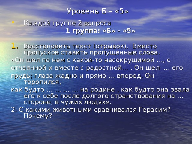 Уровень Б – «5» Каждой группе 2 вопроса 1 группа: «Б» - «5»  Восстановить текст (отрывок). Вместо пропусков ставить пропущенные слова. «Он шел по нем с какой-то несокрушимой …, с отчаянной и вместе с радостной… . Он шел … его грудь; глаза жадно и прямо … вперед. Он торопился, как будто … … … … на родине , как будто она звала его к себе после долгого странствования на … стороне, в чужих людях». 2. С какими животными сравнивался Герасим? Почему? 