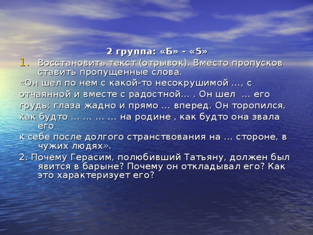 2 группа: «Б» - «5» Восстановить текст (отрывок). Вместо пропусков ставить пропущенные слова. «Он шел по нем с какой-то несокрушимой …, с отчаянной и вместе с радостной… . Он шел … его грудь; глаза жадно и прямо … вперед. Он торопился, как будто … … … … на родине , как будто она звала его к себе после долгого странствования на … стороне, в чужих людях». 2. Почему Герасим, полюбивший Татьяну, должен был явится в барыне? Почему он откладывал его? Как это характеризует его? 