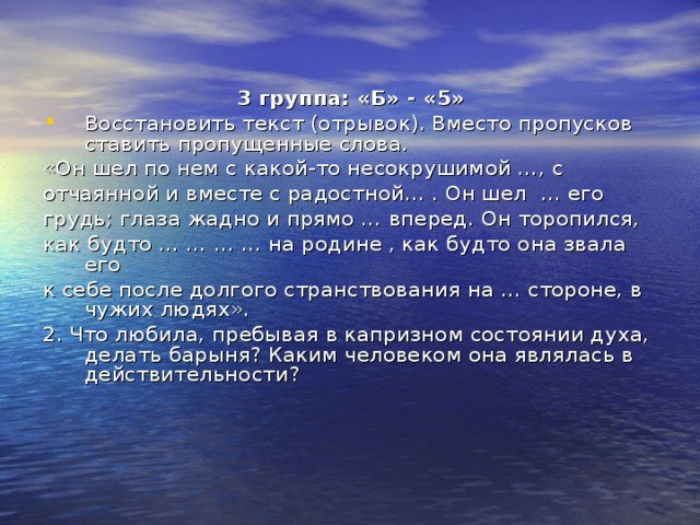 3 группа: «Б» - «5» Восстановить текст (отрывок). Вместо пропусков ставить пропущенные слова. «Он шел по нем с какой-то несокрушимой …, с отчаянной и вместе с радостной… . Он шел … его грудь; глаза жадно и прямо … вперед. Он торопился, как будто … … … … на родине , как будто она звала его к себе после долгого странствования на … стороне, в чужих людях». 2. Что любила, пребывая в капризном состоянии духа, делать барыня? Каким человеком она являлась в действительности? 