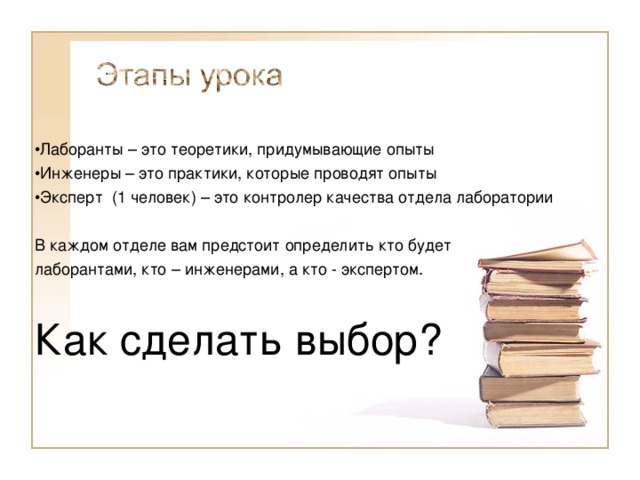 Лаборанты – это теоретики, придумывающие опыты Инженеры – это практики, которые проводят опыты Эксперт (1 человек) – это контролер качества отдела лаборатории В каждом отделе вам предстоит определить кто будет лаборантами, кто – инженерами, а кто - экспертом. Как сделать выбор? 