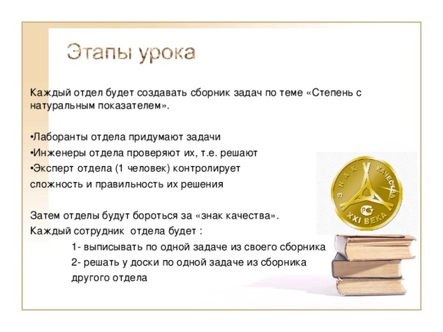 Каждый отдел будет создавать сборник задач по теме «Степень с натуральным показателем». Лаборанты отдела придумают задачи Инженеры отдела проверяют их, т.е. решают Эксперт отдела (1 человек) контролирует сложность и правильность их решения Затем отделы будут бороться за «знак качества». Каждый сотрудник отдела будет :  1- выписывать по одной задаче из своего сборника  2- решать у доски по одной задаче из сборника  другого отдела 