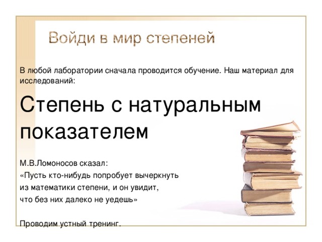 В любой лаборатории сначала проводится обучение. Наш материал для исследований: Степень с натуральным показателем М.В.Ломоносов сказал: «Пусть кто-нибудь попробует вычеркнуть из математики степени, и он увидит, что без них далеко не уедешь» Проводим устный тренинг. 