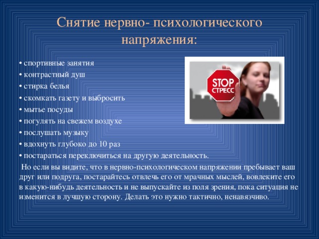 Снятие нервно- психологического напряжения: • спортивные занятия • контрастный душ • стирка белья • скомкать газету и выбросить • мытье посуды • погулять на свежем воздухе • послушать музыку • вдохнуть глубоко до 10 раз • постараться переключиться на другую деятельность.  Но если вы видите, что в нервно-психологическом напряжении пребывает ваш друг или подруга, постарайтесь отвлечь его от мрачных мыслей, вовлеките его в какую-нибудь деятельность и не выпускайте из поля зрения, пока ситуация не изменится в лучшую сторону. Делать это нужно тактично, ненавязчиво. 