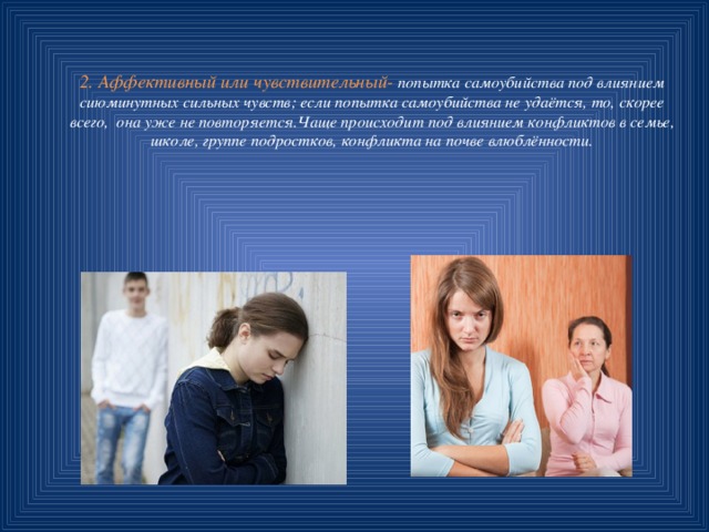 2. Аффективный или чувствительный- попытка самоубийства под влиянием сиюминутных сильных чувств; если попытка самоубийства не удаётся, то, скорее всего, она уже не повторяется.Чаще происходит под влиянием конфликтов в семье, школе, группе подростков, конфликта на почве влюблённости. 