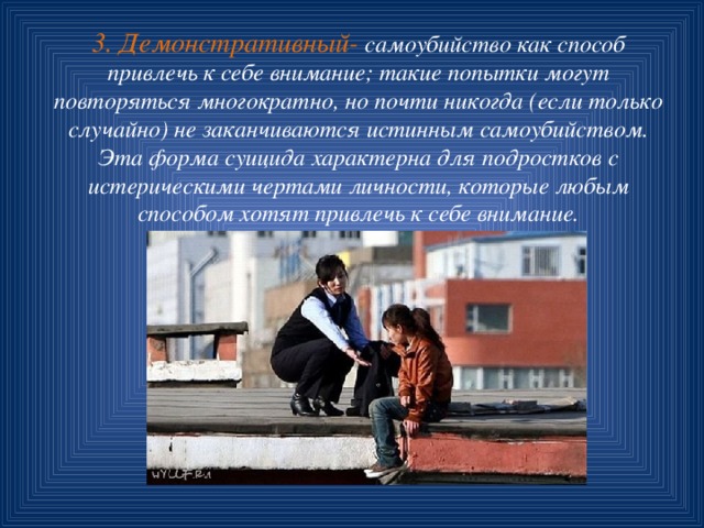 3. Демонстративный- самоубийство как способ привлечь к себе внимание; такие попытки могут повторяться многократно, но почти никогда (если только случайно) не заканчиваются истинным самоубийством. Эта форма суицида характерна для подростков с истерическими чертами личности, которые любым способом хотят привлечь к себе внимание. 