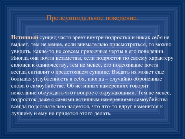 Предсуицидальное поведение. Истинный суицид часто зреет внутри подростка и никак себя не выдает, тем не менее, если внимательно присмотреться, то можно увидеть, какие-то не совсем привычные черты в его поведении. Иногда они почти незаметны, если подросток по своему характеру склонен к одиночеству, тем не менее, его подсознание почти всегда сигналит о предстоящем суициде. Выдать их может еще большая углубленность в себя, иногда – случайно оброненные слова о самоубийстве. Об истинных намерениях говорит нежелание обсуждать этот вопрос с окружающими. Тем не менее, подросток даже с самыми истинным намерениями самоубийства всегда подсознательно надеется, что что-то вдруг изменится к лучшему и ему не придется этого делать. 