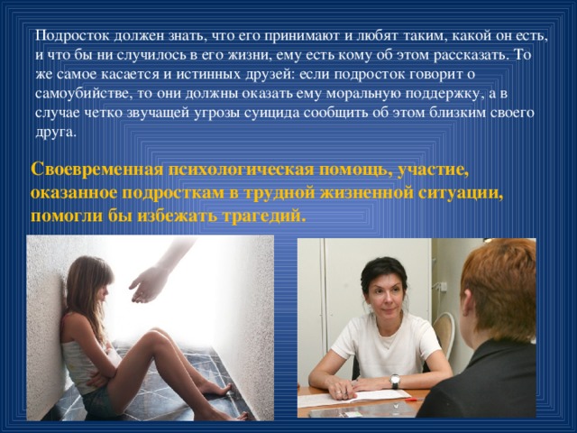 Подросток должен знать, что его принимают и любят таким, какой он есть, и что бы ни случилось в его жизни, ему есть кому об этом рассказать. То же самое касается и истинных друзей: если подросток говорит о самоубийстве, то они должны оказать ему моральную поддержку, а в случае четко звучащей угрозы суицида сообщить об этом близким своего друга. Своевременная психологическая помощь, участие, оказанное подросткам в трудной жизненной ситуации, помогли бы избежать трагедий.   