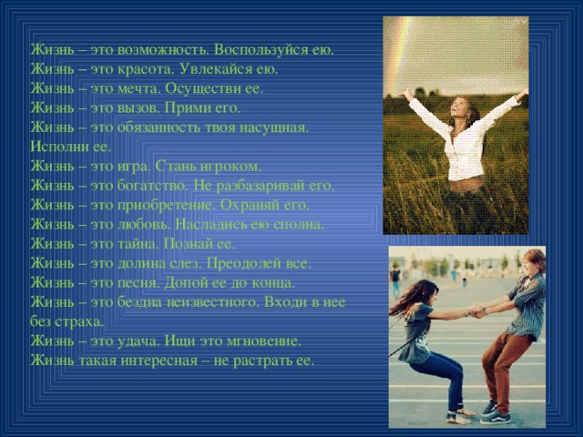Жизнь – это возможность. Воспользуйся ею. Жизнь – это красота. Увлекайся ею. Жизнь – это мечта. Осуществи ее. Жизнь – это вызов. Прими его. Жизнь – это обязанность твоя насущная. Исполни ее. Жизнь – это игра. Стань игроком. Жизнь – это богатство. Не разбазаривай его. Жизнь – это приобретение. Охраняй его. Жизнь – это любовь. Насладись ею сполна. Жизнь – это тайна. Познай ее. Жизнь – это долина слез. Преодолей все. Жизнь – это песня. Допой ее до конца. Жизнь – это бездна неизвестного. Входи в нее без страха. Жизнь – это удача. Ищи это мгновение. Жизнь такая интересная – не растрать ее. 