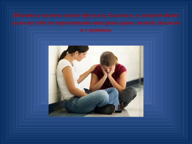 Понять и помочь своим друзьям, близким, а может даже самому себе не переступить так рано грань между жизнью и смертью. 