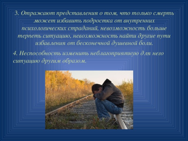 3 . Отражают представления о том, что только смерть может избавить подростка от внутренних психологических страданий, невозможность больше терпеть ситуацию, невозможность найти другие пути избавления от бесконечной душевной боли. 4. Неспособность изменить неблагоприятную для него ситуацию другим образом. 