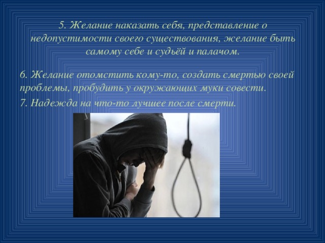 5. Желание наказать себя, представление о недопустимости своего существования, желание быть самому себе и судьёй и палачом. 6. Желание отомстить кому-то, создать смертью своей проблемы, пробудить у окружающих муки совести. 7. Надежда на что-то лучшее после смерти. 
