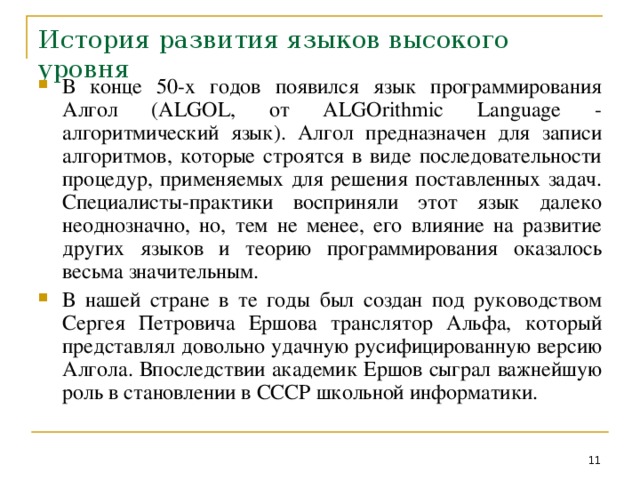 История развития языков высокого уровня В конце 50-х годов появился язык программирования Алгол ( ALGOL , от ALGOrithmic Language - алгоритмический язык). Алгол предназначен для записи алгоритмов, которые строятся в виде последовательности процедур, применяемых для решения поставленных задач. Специалисты-практики восприняли этот язык далеко неоднозначно, но, тем не менее, его влияние на развитие других языков и теорию программирования оказалось весьма значительным. В нашей стране  в те годы был создан под руководством Сергея Петровича Ершова транслятор Альфа, который представлял довольно удачную русифицированную версию Алгола. Впоследствии академик Ершов сыграл важнейшую роль в становлении в СССР школьной информатики.  