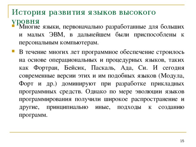 История развития языков высокого уровня Многие языки, первоначально разработанные для больших и малых ЭВМ, в дальнейшем были приспособлены к персональным компьютерам. В течение многих лет программное обеспечение строилось на основе операциональных и процедурных языков, таких как Фортран, Бейсик, Паскаль, Ада, Си. И сегодня современные версии этих и им подобных языков (Модула, Форт и др.) доминируют при разработке прикладных программных средств. Однако по мере эволюции языков программирования получили широкое распространение и другие, принципиально иные, подходы к созданию программ.  