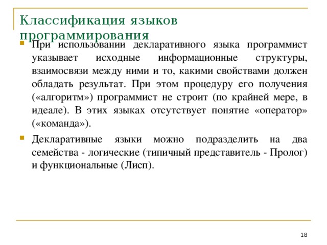 Классификация языков программирования При использовании декларативного языка программист указывает исходные информационные структуры, взаимосвязи между ними и то, какими свойствами должен обладать результат. При этом процедуру его получения («алгоритм») программист не строит (по крайней мере, в идеале). В этих языках отсутствует понятие «оператор» («команда»). Декларативные языки можно подразделить на два семейства - логические (типичный представитель - Пролог) и функциональные (Лисп).  