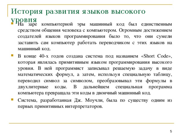 История развития языков высокого уровня На заре компьютерной эры машинный код был единственным средством общения человека с компьютером. Огромным достижением создателей языков программирования было то, что они сумели заставить сам компьютер работать переводчиком с этих языков на машинный код. В конце 40-х годов создана система под названием « Short Code », которая являлась примитивным языком программирования высокого уровня. В ней программист записывал решаемую задачу в виде математических формул, а затем, используя специальную таблицу, переводил символ за символом, преобразовывал эти формулы в двухлитерные коды. В дальнейшем специальная программа компьютера превращала эти коды в двоичный машинный код. Система, разработанная Дж. Моучли, была по существу одним из первых примитивных интерпретаторов.  