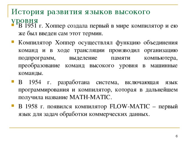 История развития языков высокого уровня В 1951 г. Хоппер создала первый в мире компилятор и ею же был введен сам этот термин. Компилятор Хоппер осуществлял функцию объединения команд и в ходе трансляции производил организацию подпрограмм, выделение памяти компьютера, преобразование команд высокого уровня в машинные команды. В 1954 г. разработана система, включающая язык программирования и компилятор, которая в дальнейшем получила название MATH - MATIC . В 1958 г. появился компилятор FLOW - MATIC – первый язык для задач обработки коммерческих данных.  