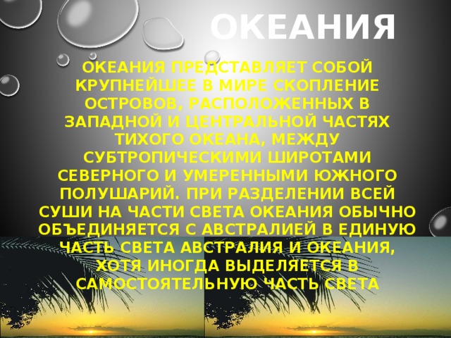 Океания Океания представляет собой крупнейшее в мире скопление островов, расположенных в западной и центральной частях Тихого океана, между субтропическими широтами Северного и умеренными Южного полушарий. При разделении всей суши на части света Океания обычно объединяется с Австралией в единую часть света Австралия и Океания, хотя иногда выделяется в самостоятельную часть света 