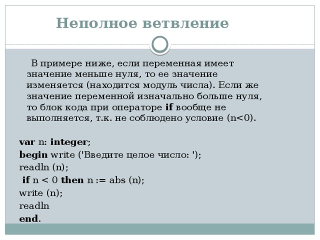 Неполное ветвление  В примере ниже, если переменная имеет значение меньше нуля, то ее значение изменяется (находится модуль числа). Если же значение переменной изначально больше нуля, то блок кода при операторе  if вообще не выполняется, т.к. не соблюдено условие (nvar n: integer ; begin write ('Введите целое число: '); readln (n);    if n then n := abs (n);   write (n);   readln end . 