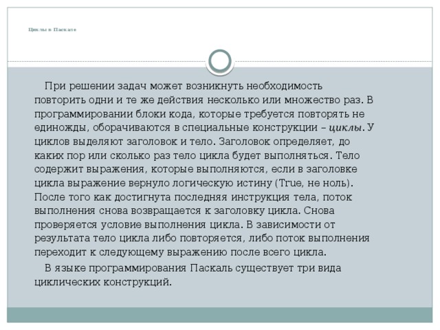    Циклы в Паскале  При решении задач может возникнуть необходимость повторить одни и те же действия несколько или множество раз. В программировании блоки кода, которые требуется повторять не единожды, оборачиваются в специальные конструкции –  циклы . У циклов выделяют заголовок и тело. Заголовок определяет, до каких пор или сколько раз тело цикла будет выполняться. Тело содержит выражения, которые выполняются, если в заголовке цикла выражение вернуло логическую истину (True, не ноль). После того как достигнута последняя инструкция тела, поток выполнения снова возвращается к заголовку цикла. Снова проверяется условие выполнения цикла. В зависимости от результата тело цикла либо повторяется, либо поток выполнения переходит к следующему выражению после всего цикла.  В языке программирования Паскаль существует три вида циклических конструкций. 