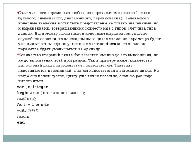  Счетчик  – это переменная любого из перечисляемых типов (целого, булевого, символьного, диапазонного, перечисления). Начальные и конечные значения могут быть представлены не только значениями, но и выражениями, возвращающими совместимые с типом счетчика типы данных. Если между начальным и конечным выражением указано служебное слово  to , то на каждом шаге цикла значение параметра будет увеличиваться на единицу. Если же указано  downto , то значение параметра будет уменьшаться на единицу. Количество итераций цикла  for  известно именно до его выполнения, но не до выполнения всей программы. Так в примере ниже, количество выполнений цикла определяется пользователем. Значение присваивается переменной, а затем используется в заголовке цикла. Но когда оно используется, циклу уже точно известно, сколько раз надо выполниться. var i, n: integer ;   begin write ('Количество знаков: '); readln (n);   for i := 1 to n do write ('(*) ');   readln end . 