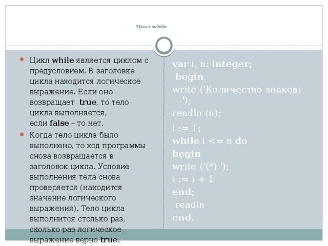    Цикл while Цикл  while  является циклом с предусловием. В заголовке цикла находится логическое выражение. Если оно возвращает  true , то тело цикла выполняется, если  false  – то нет. Когда тело цикла было выполнено, то ход программы снова возвращается в заголовок цикла. Условие выполнения тела снова проверяется (находится значение логического выражения). Тело цикла выполнится столько раз, сколько раз логическое выражение верно true . var i, n: integer ;    begin  write ('Количество знаков: '); readln (n);   i := 1; while i do  begin  write ('(*) '); i := i + 1 end ;    readln end . 