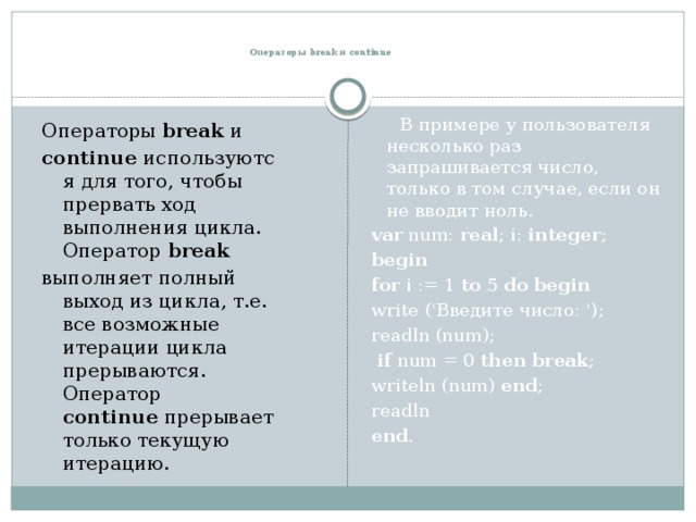   Операторы break и continue  В примере у пользователя несколько раз запрашивается число, только в том случае, если он не вводит ноль. var num: real ; i: integer ;   begin  for i := 1 to 5 do  begin  write ('Введите число: '); readln (num);  if num = 0 then  break ; writeln (num) end ;   readln end . Операторы  break  и  continue  используются для того, чтобы прервать ход выполнения цикла. Оператор  break   выполняет полный выход из цикла, т.е. все возможные итерации цикла прерываются. Оператор continue  прерывает только текущую итерацию. 