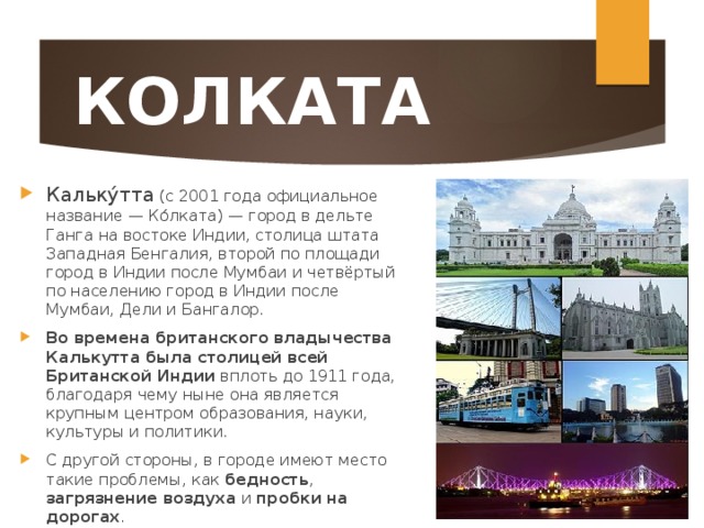 КОЛКАТА Кальку́тта (с 2001 года официальное название — Ко́лката) — город в дельте Ганга на востоке Индии, столица штата Западная Бенгалия, второй по площади город в Индии после Мумбаи и четвёртый по населению город в Индии после Мумбаи, Дели и Бангалор. Во времена британского владычества Калькутта была столицей всей Британской Индии вплоть до 1911 года, благодаря чему ныне она является крупным центром образования, науки, культуры и политики. С другой стороны, в городе имеют место такие проблемы, как бедность , загрязнение воздуха и пробки на дорогах .  