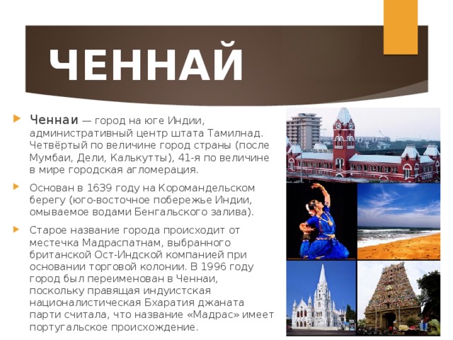ЧЕННАЙ Ченнаи — город на юге Индии, административный центр штата Тамилнад. Четвёртый по величине город страны (после Мумбаи, Дели, Калькутты), 41-я по величине в мире городская агломерация. Основан в 1639 году на Коромандельском берегу (юго-восточное побережье Индии, омываемое водами Бенгальского залива). Старое название города происходит от местечка Мадраспатнам, выбранного британской Ост-Индской компанией при основании торговой колонии. В 1996 году город был переименован в Ченнаи, поскольку правящая индуистская националистическая Бхаратия джаната парти считала, что название «Мадрас» имеет португальское происхождение.  