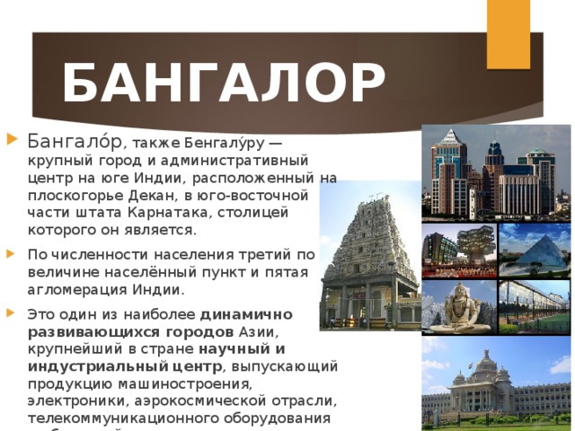 БАНГАЛОР Бангало́р , также Бенгалу́ру — крупный город и административный центр на юге Индии, расположенный на плоскогорье Декан, в юго-восточной части штата Карнатака, столицей которого он является. По численности населения третий по величине населённый пункт и пятая агломерация Индии. Это один из наиболее динамично развивающихся городов Азии, крупнейший в стране научный и индустриальный центр , выпускающий продукцию машиностроения, электроники, аэрокосмической отрасли, телекоммуникационного оборудования и оборонной промышленности.  