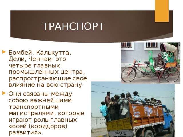 ТРАНСПОРТ Бомбей, Калькутта, Дели, Ченнаи- это четыре главных промышленных центра, распространяющие своё влияние на всю страну. Они связаны между собою важнейшими транспортными магистралями, которые играют роль главных «осей (коридоров) развития». 
