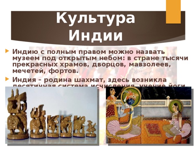 Культура Индии Индию с полным правом можно назвать музеем под открытым небом: в стране тысячи прекрасных храмов, дворцов, мавзолеев, мечетей, фортов. Индия – родина шахмат, здесь возникла десятичная система исчисления, учение йоги. 