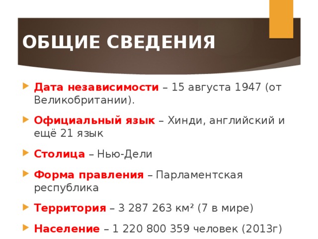 ОБЩИЕ СВЕДЕНИЯ Дата независимости – 15 августа 1947 (от Великобритании). Официальный язык  – Хинди, английский и ещё 21 язык Столица  – Нью-Дели Форма правления  – Парламентская республика Территория  – 3 287 263 км² (7 в мире) Население  – 1 220 800 359 человек (2013г) 