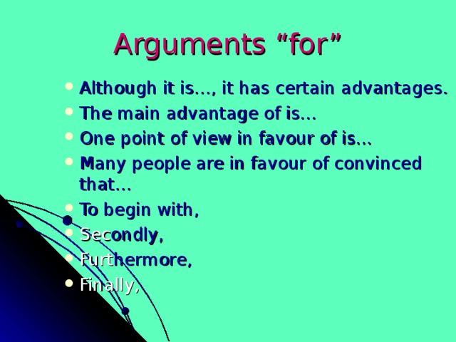 Arguments “for” Although it is…, it has certain advantages. The main advantage of is… One point of view in favour of is... Many people are in favour of convinced that… To begin with, Sec ondly, Furt hermore, Finally, 