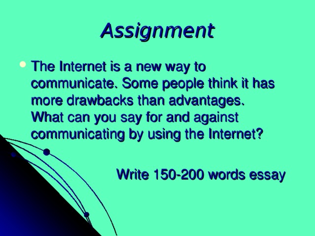 Assignment The Internet is a new way to communicate. Some people think it has more drawbacks than advantages.  What can you say for and against communicating by using the Internet?  Write 150-200 words essay 
