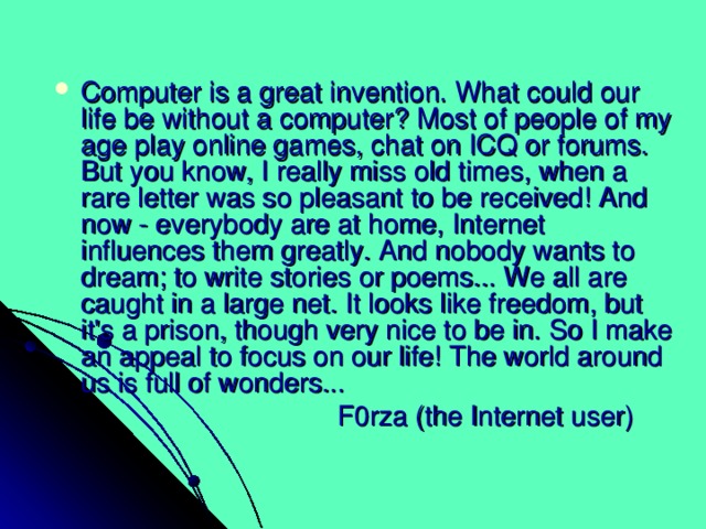 Computer is a great invention. What could our life be without a computer? Most of people of my age play online games, chat on ICQ or forums. But you know, I really miss old times, when a rare letter was so pleasant to be received! And now - everybody are at home, Internet influences them greatly. And nobody wants to dream; to write stories or poems... We all are caught in a large net. It looks like freedom, but it's a prison, though very nice to be in. So I make an appeal to focus on our life! The world around us is full of wonders...  F0rza (the Internet user) 