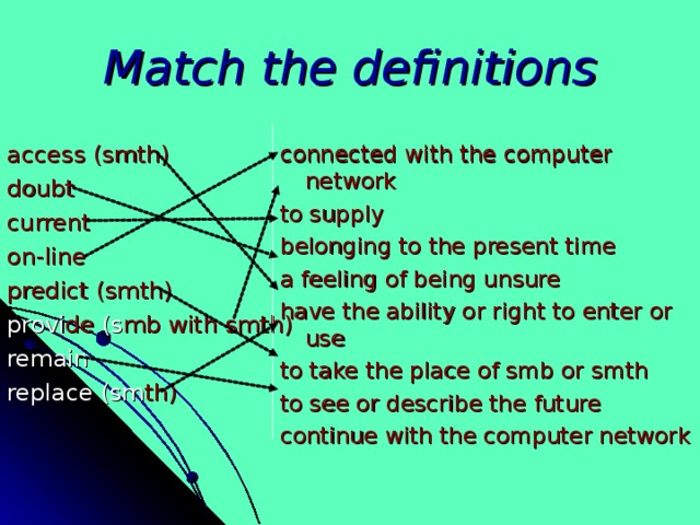 Match the definitions access (smth) doubt current on-line predict (smth) provi de (s mb with smth) remain replace  (sm th) connected with the computer network to supply belonging to the present time a feeling of being unsure have the ability or right to enter or use to take the place of smb or smth to see or describe the future continue with the computer network 