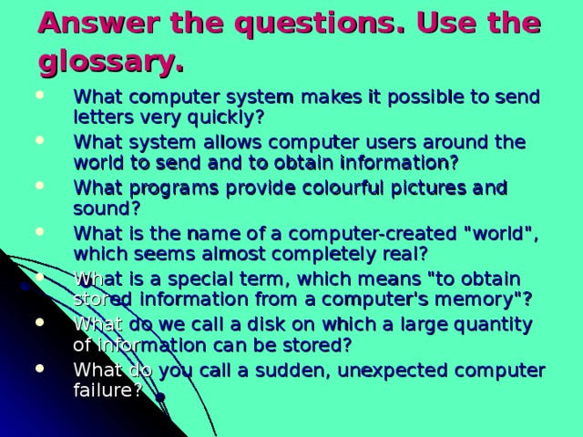 Answer the questions. Use the glossary.  What computer system makes it possible to send  letters very quickly? What system allows computer users around the  world to send and to obtain information? What programs provide colourful pictures and  sound? What is the name of a computer-created 
