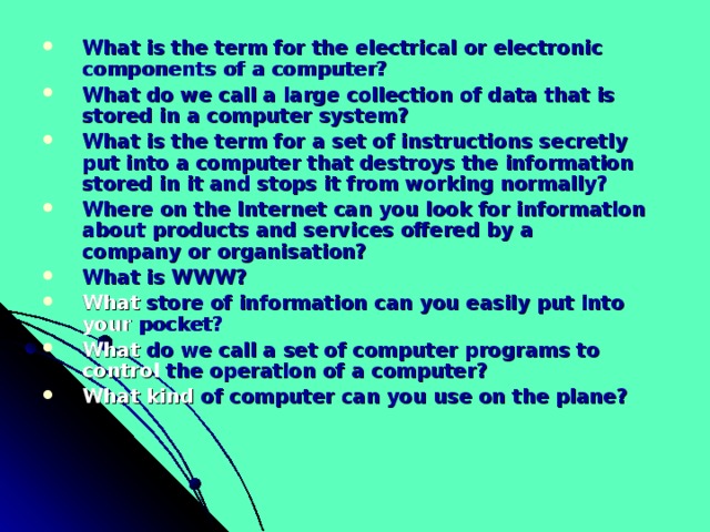 What is the term for the electrical or electronic  components of a computer? What do we call a large collection of data that is  stored in a computer system? What is the term for a set of instructions secretly  put into a computer that destroys the information  stored in it and stops it from working normally? Where on the Internet can you look for information about products and services offered by a  company or organisation? What is WWW? What store of information can you easily put into  your pocket? What do we call a set of computer programs to  control the operation of a computer? What kind of computer can you use on the plane? 