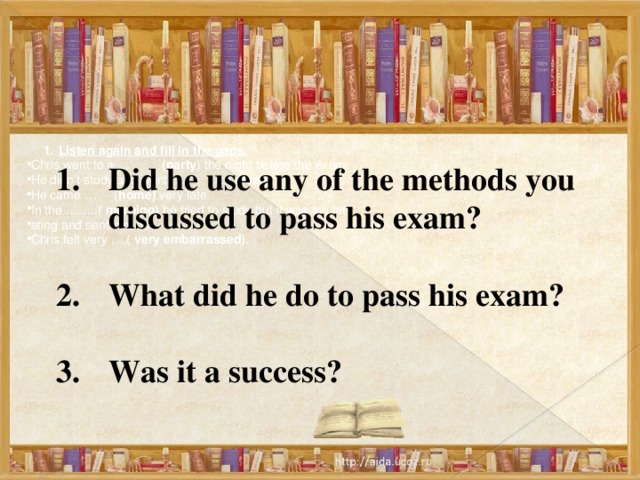 Listen again and fill in the gaps. Listen again and fill in the gaps. Chris went to a … (party ) the night before the exam. He didn’t study and went … ( to sleep ). He came … ( home) very late. In the ……..( morning) he tried to study but it was too late. ating and sent him out. Chris felt very ….( very embarrassed). Did he use any of the methods you discussed to pass his exam?  What did he do to pass his exam?  Was it a success? 