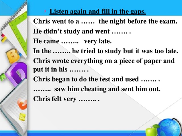 Listen again and fill in the gaps. Listen again and fill in the gaps. Chris went to a …… the night before the exam. He didn’t study and went ……. . He came …….. very late. In the …….. he tried to study but it was too late. Chris wrote everything on a piece of paper and put it in his ……. . Chris began to do the test and used ……. . …… .. saw him cheating and sent him out. Chris felt very …….. .  