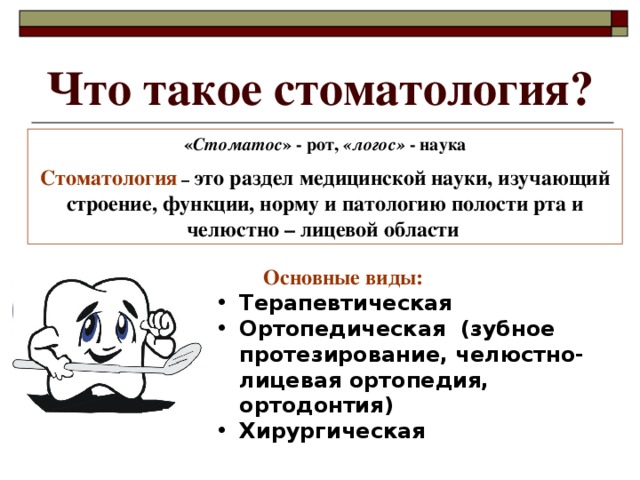 Что такое стоматология? « Стоматос » - рот, «логос» - наука Стоматология – это раздел медицинской науки, изучающий строение, функции, норму и патологию полости рта и челюстно – лицевой области   Основные виды: Терапевтическая Ортопедическая (зубное протезирование, челюстно-лицевая ортопедия, ортодонтия) Хирургическая  