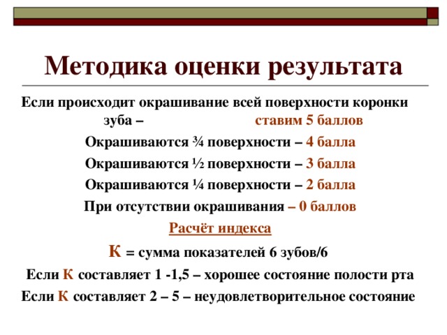 Методика оценки результата Если происходит окрашивание всей поверхности коронки зуба – ставим 5 баллов Окрашиваются ¾ поверхности – 4 балла Окрашиваются ½ поверхности – 3 балла Окрашиваются ¼ поверхности – 2 балла При отсутствии окрашивания – 0 баллов Расчёт индекса К  = сумма показателей 6 зубов/6 Если К составляет 1 -1,5 – хорошее состояние полости рта Если К составляет 2 – 5 – неудовлетворительное состояние 