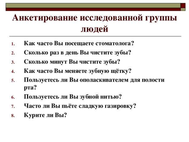 Анкетирование исследованной группы людей Как часто Вы посещаете стоматолога? Сколько раз в день Вы чистите зубы? Сколько минут Вы чистите зубы? Как часто Вы меняете зубную щётку? Пользуетесь ли Вы ополаскивателем для полости рта? Пользуетесь ли Вы зубной нитью? Часто ли Вы пьёте сладкую газировку? Курите ли Вы?  