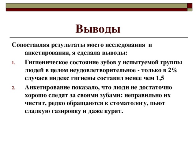 Выводы Сопоставляя результаты моего исследования и анкетирования, я сделала выводы: Гигиеническое состояние зубов у испытуемой группы людей в целом неудовлетворительное - только в 2% случаев индекс гигиены составил менее чем 1,5 Анкетирование показало, что люди не достаточно хорошо следят за своими зубами: неправильно их чистят, редко обращаются к стоматологу, пьют сладкую газировку и даже курят.  