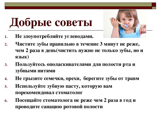 Добрые советы Не злоупотребляйте углеводами. Чистите зубы правильно в течение 3 минут не реже, чем 2 раза в день(чистить нужно не только зубы, но и язык) Пользуйтесь ополаскивателями для полости рта и зубными нитями Не грызите семечки, орехи, берегите зубы от травм Используйте зубную пасту, которую вам порекомендовал стоматолог Посещайте стоматолога не реже чем 2 раза в год и проводите санацию ротовой полости  