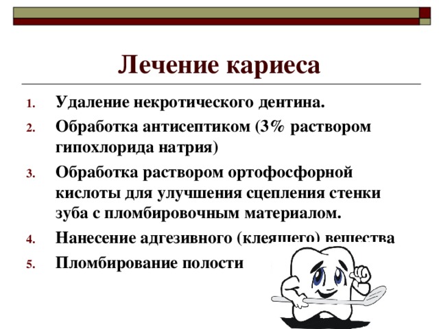 Лечение кариеса Удаление некротического дентина. Обработка антисептиком (3% раствором гипохлорида натрия) Обработка раствором ортофосфорной кислоты для улучшения сцепления стенки зуба с пломбировочным материалом. Нанесение адгезивного (клеящего) вещества Пломбирование полости 