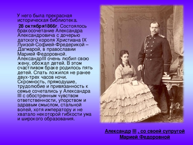  У него была прекрасная историческая библиотека.  28 октября1866г . Состоялось бракосочетание Александра Александровича с дочерью датского короля Христиана IX Луизой-Софией-Фредерикой – Дагмарой, в православии Марией Федоровной. Александр III очень любил свою жену, обожал детей. В этом счастливом браке родилось пять детей. Спать ложился не ранее двух-трех часов ночи. Скромность, прямодушие, трудолюбие и привязанность к семье сочетались у Александра III с обостренным чувством ответственности, упорством и здравым смыслом, стальной волей, хотя императору и не хватало некоторой гибкости ума и широкого образования. Александр  III  , со своей супругой Марией Федоровной  