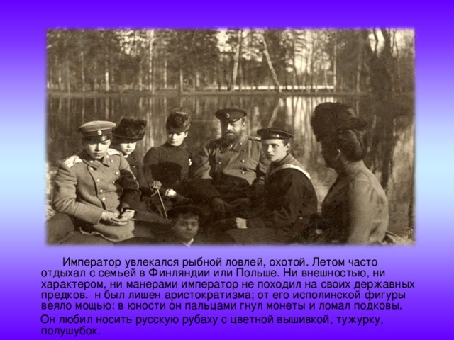  Император увлекался рыбной ловлей, охотой. Летом часто отдыхал с семьей в Финляндии или Польше. Ни внешностью, ни характером, ни манерами император не походил на своих державных предков. н был лишен аристократизма; от его исполинской фигуры веяло мощью: в юности он пальцами гнул монеты и ломал подковы.  Он любил носить русскую рубаху с цветной вышивкой, тужурку, полушубок.  