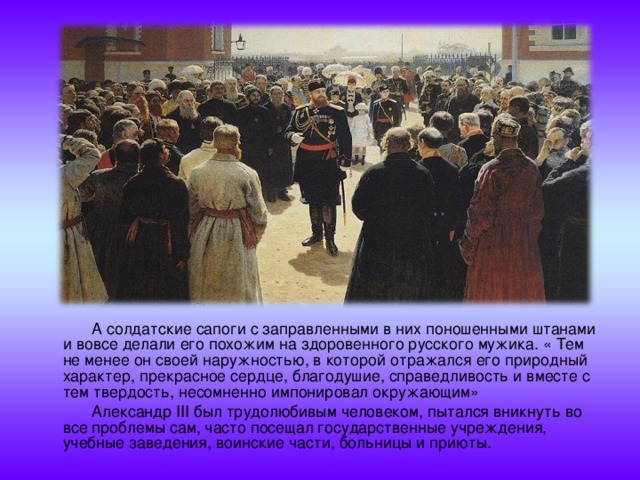  А солдатские сапоги с заправленными в них поношенными штанами и вовсе делали его похожим на здоровенного русского мужика. « Тем не менее он своей наружностью, в которой отражался его природный характер, прекрасное сердце, благодушие, справедливость и вместе с тем твердость, несомненно импонировал окружающим»  Александр III был трудолюбивым человеком, пытался вникнуть во все проблемы сам, часто посещал государственные учреждения, учебные заведения, воинские части, больницы и приюты. 