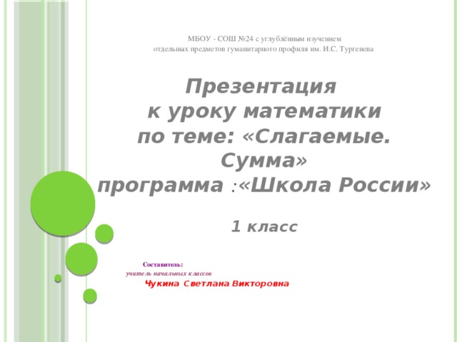 МБОУ - СОШ №24 с углублённым изучением отдельных предметов гуманитарного профиля им. И.С. Тургенева  Презентация к уроку математики по теме: «Слагаемые. Сумма» программа : «Школа России»   1 класс          Составитель:   учитель начальных классов     Чукина  Светлана Викторовна 